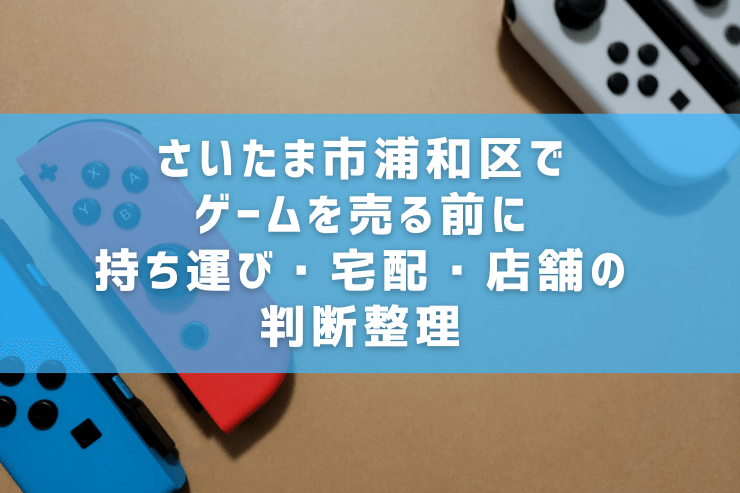 さいたま市浦和区でゲームを売る前に｜持ち運び・宅配・店舗の判断整理