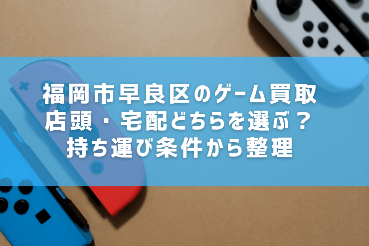 福岡市早良区のゲーム買取｜店頭・宅配どちらを選ぶ？持ち運び条件から整理